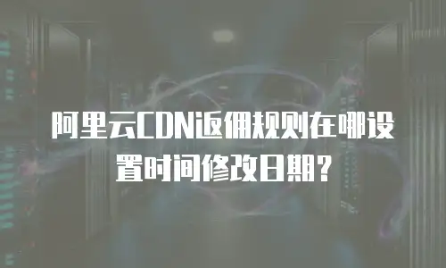 阿里云CDN返佣规则在哪设置时间修改日期？