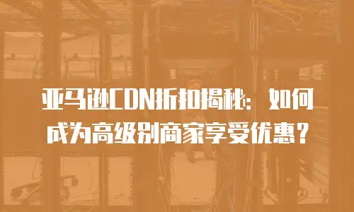 亚马逊CDN折扣揭秘：如何成为高级别商家享受优惠？