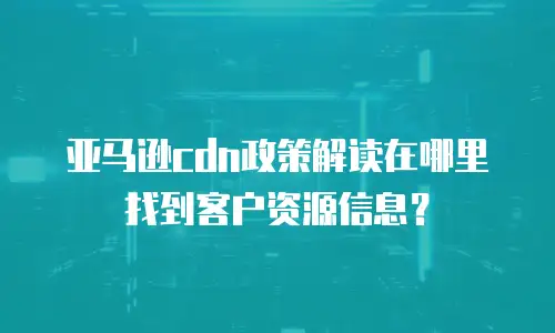 亚马逊cdn政策解读在哪里找到客户资源信息？