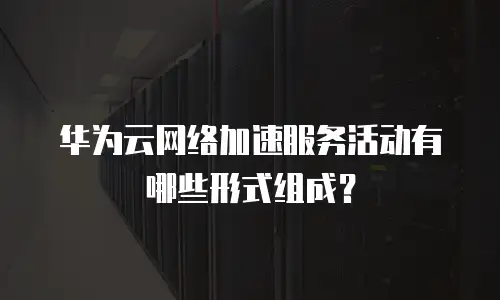 华为云网络加速服务活动有哪些形式组成？