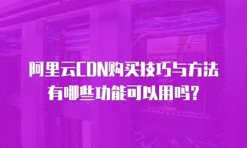 阿里云CDN购买技巧与方法有哪些功能可以用吗？