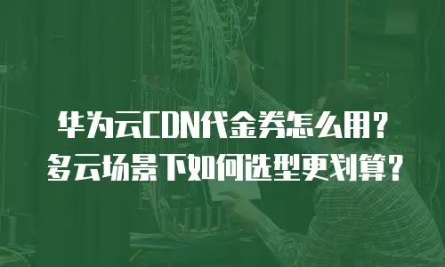 华为云CDN代金券怎么用？多云场景下如何选型更划算？