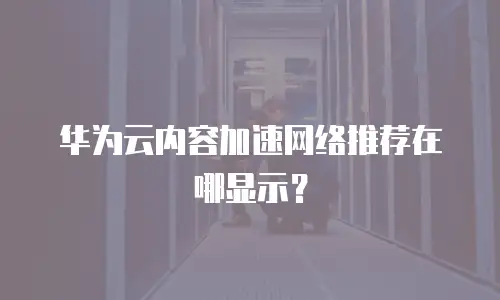 华为云内容加速网络推荐在哪显示？