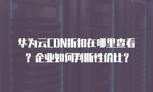 华为云CDN折扣在哪里查看？企业如何判断性价比？