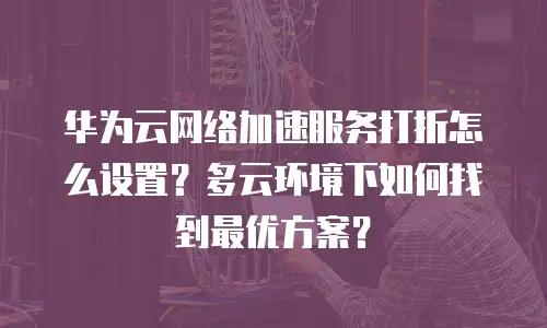 华为云网络加速服务打折怎么设置？多云环境下如何找到最优方案？