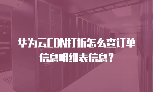 华为云CDN打折怎么查订单信息明细表信息？