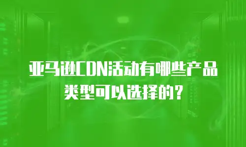 亚马逊CDN活动有哪些产品类型可以选择的？