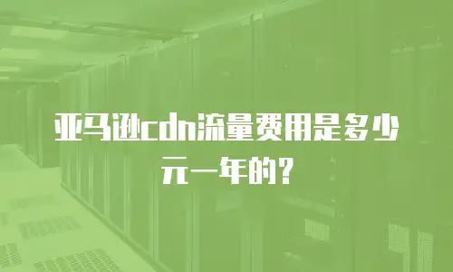 亚马逊cdn流量费用是多少元一年的？