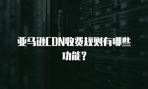 亚马逊CDN收费规则有哪些功能？