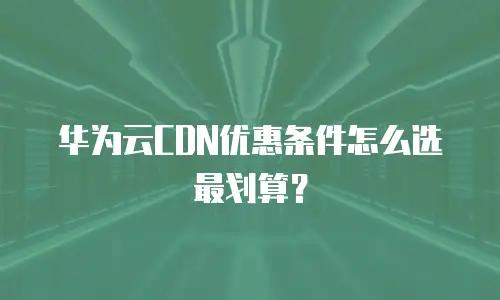 华为云CDN优惠条件怎么选最划算？
