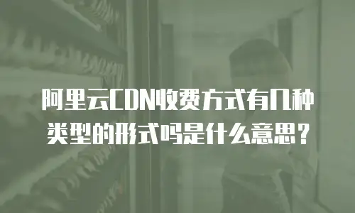 阿里云CDN收费方式有几种类型的形式吗是什么意思？