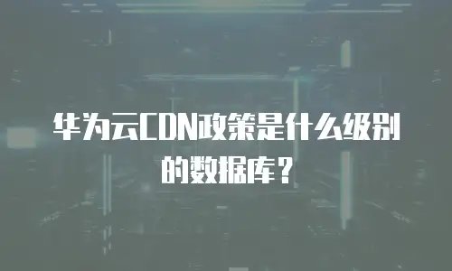 华为云CDN政策是什么级别的数据库？