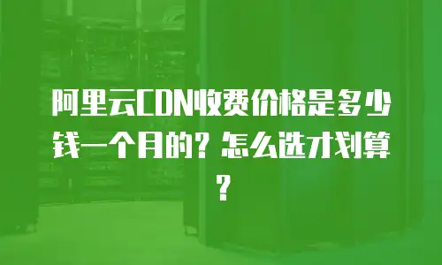 阿里云CDN收费价格是多少钱一个月的？怎么选才划算？