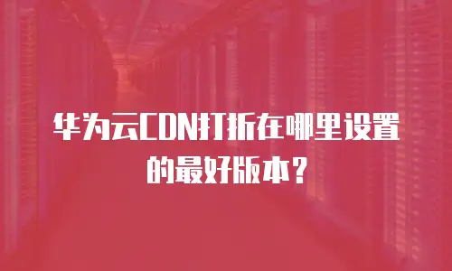 华为云CDN打折在哪里设置的最好版本？