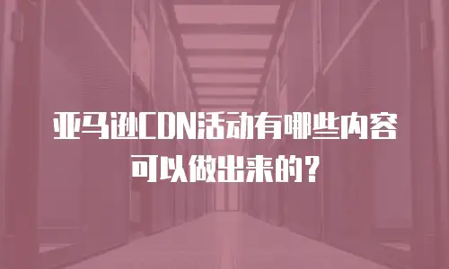 亚马逊CDN活动有哪些内容可以做出来的？