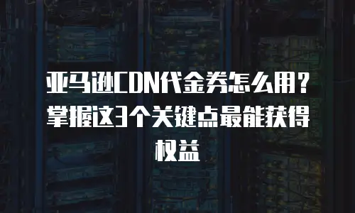 亚马逊CDN代金券怎么用？掌握这3个关键点最能获得权益