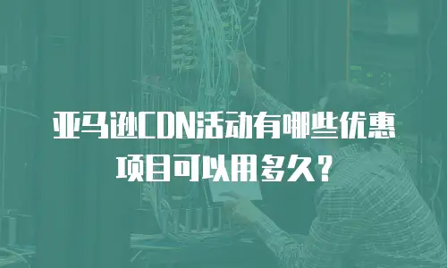 亚马逊CDN活动有哪些优惠项目可以用多久？
