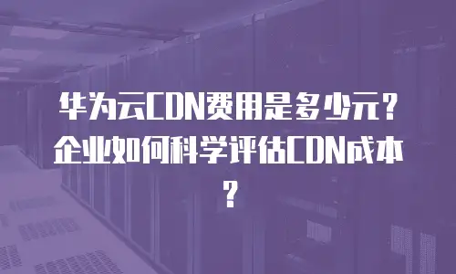 华为云CDN费用是多少元？企业如何科学评估CDN成本？