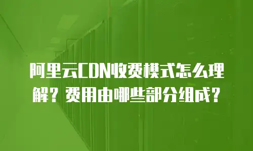 阿里云CDN收费模式怎么理解？费用由哪些部分组成？
