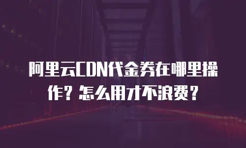 阿里云CDN代金券在哪里操作？怎么用才不浪费？