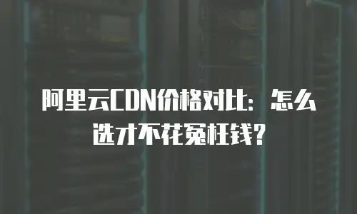 阿里云CDN价格对比：怎么选才不花冤枉钱？