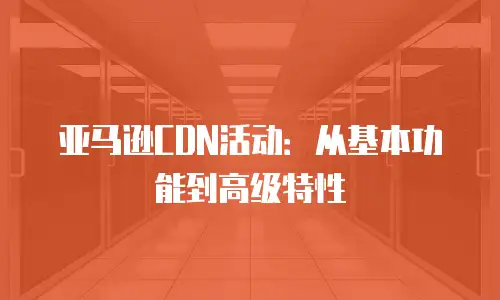 亚马逊CDN活动：从基本功能到高级特性