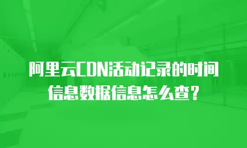 阿里云CDN活动记录的时间信息数据信息怎么查？