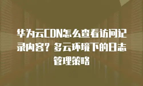华为云CDN怎么查看访问记录内容？多云环境下的日志管理策略