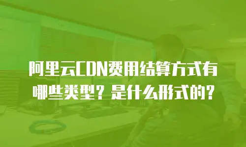 阿里云CDN费用结算方式有哪些类型？是什么形式的？