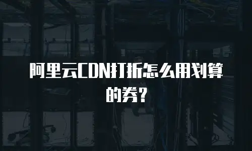 阿里云CDN打折怎么用划算的券？