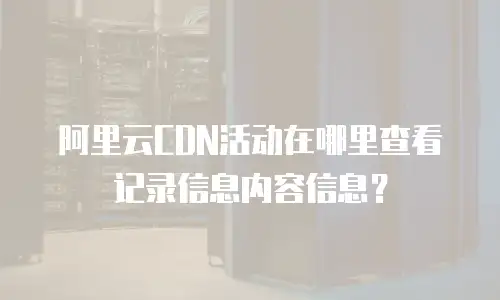 阿里云CDN活动在哪里查看记录信息内容信息？