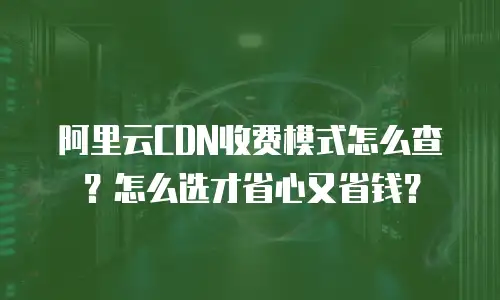 阿里云CDN收费模式怎么查？怎么选才省心又省钱？