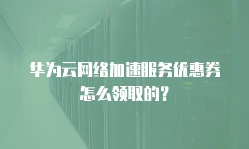 华为云网络加速服务优惠券怎么领取的？