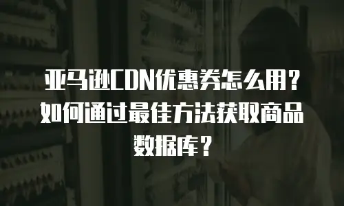 亚马逊CDN优惠券怎么用？如何通过最佳方法获取商品数据库？