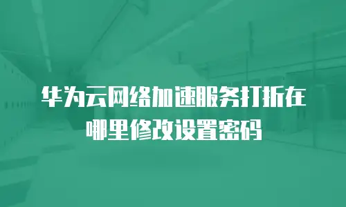 华为云网络加速服务打折在哪里修改设置密码