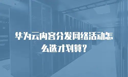 华为云内容分发网络活动怎么选才划算？