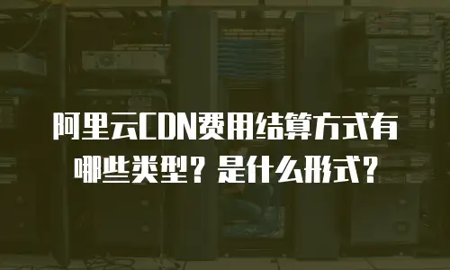阿里云CDN费用结算方式有哪些类型？是什么形式？
