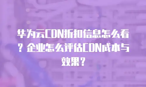 华为云CDN折扣信息怎么看？企业怎么评估CDN成本与效果？