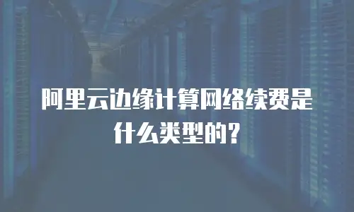 阿里云边缘计算网络续费是什么类型的？