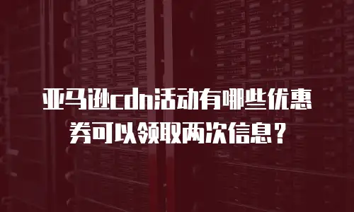 亚马逊cdn活动有哪些优惠券可以领取两次信息？