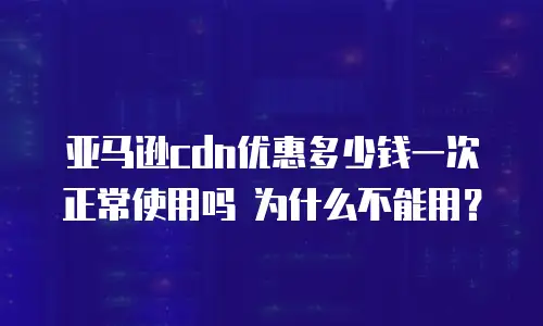 亚马逊cdn优惠多少钱一次 正常使用吗 为什么不能用？