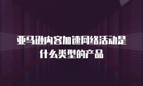 亚马逊内容加速网络活动是什么类型的产品