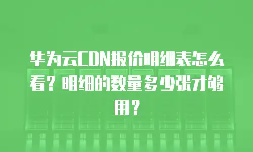华为云CDN报价明细表怎么看？明细的数量多少张才够用？