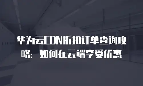 华为云CDN折扣订单查询攻略：如何在云端享受优惠