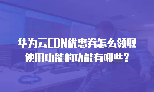 华为云CDN优惠券怎么领取使用功能的功能有哪些？