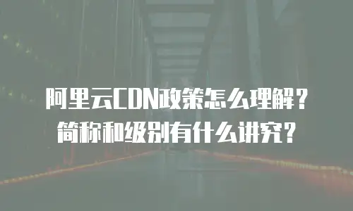 阿里云CDN政策怎么理解？简称和级别有什么讲究？