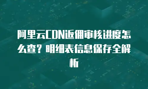 阿里云CDN返佣审核进度怎么查？明细表信息保存全解析