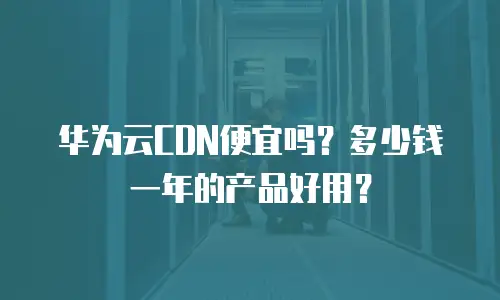 华为云CDN便宜吗？多少钱一年的产品好用？