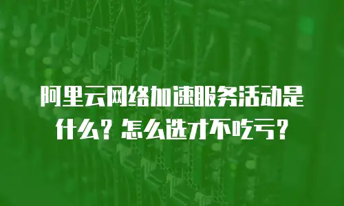 阿里云网络加速服务活动是什么？怎么选才不吃亏？