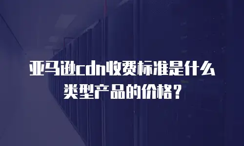 亚马逊cdn收费标准是什么类型产品的价格？